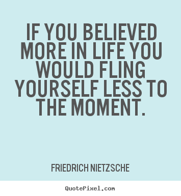 If you believed more in life you would fling yourself less to the.. Friedrich Nietzsche best life quotes
