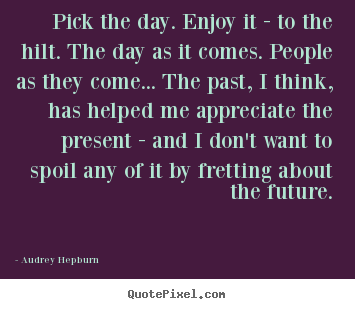 Life quotes - Pick the day. enjoy it - to the hilt. the day as it comes. people..