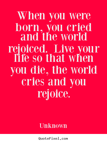 When you were born, you cried and the world rejoiced. live your life.. Unknown famous life quotes