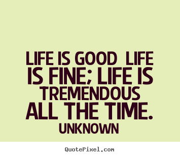 Life is good life is fine; life is tremendous.. Unknown great life quotes