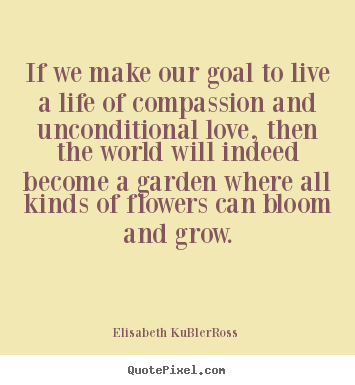 If we make our goal to live a life of compassion and unconditional.. Elisabeth KuBler-Ross famous life sayings