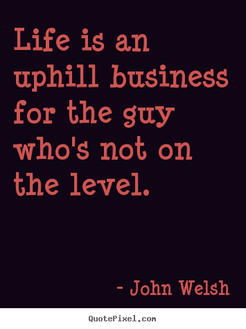 Life is an uphill business for the guy who's not.. John Welsh popular life quotes