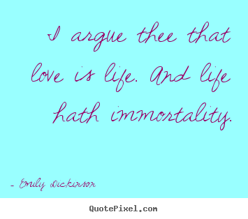 Life quotes - I argue thee that love is life. and life hath immortality.