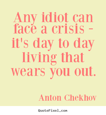 Any idiot can face a crisis - it's day to day living.. Anton Chekhov  life quotes