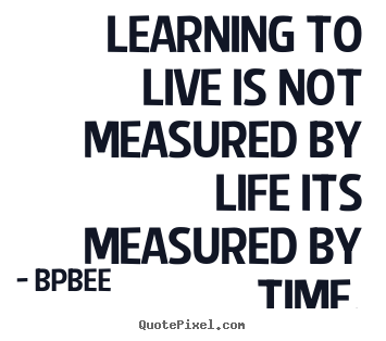 Quote about life - Learning to live is not measured by life its measured by time.