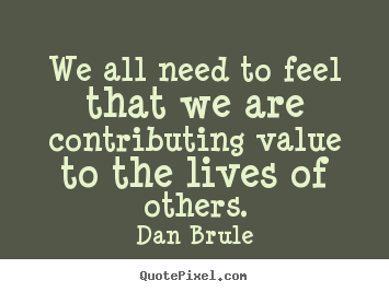 We all need to feel that we are contributing value to the lives.. Dan Brule great life quote
