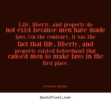 Life, liberty, and property do not exist because men have made laws... Frederic Bastiat greatest life quotes