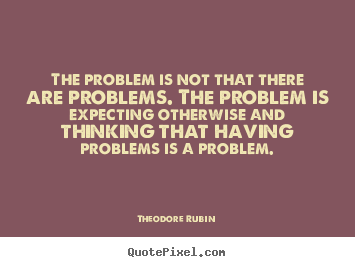 The problem is not that there are problems. the problem is expecting.. Theodore Rubin popular life quotes