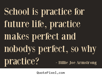 Quote about life - School is practice for future life, practice makes perfect and..