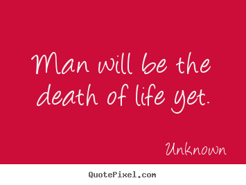 Man will be the death of life yet. Unknown great life quotes