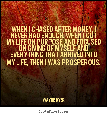 Wayne Dyer picture quotes - When i chased after money, i never had enough. when i got my life.. - Life quotes