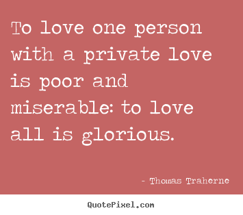 Thomas Traherne picture quotes - To love one person with a private love is poor and miserable: to love.. - Love quotes