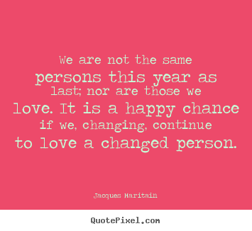 We are not the same persons this year as last; nor are those we.. Jacques Maritain greatest love quotes