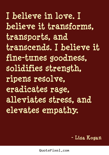 Lisa Kogan picture quotes - I believe in love. i believe it transforms, transports, and.. - Love quotes