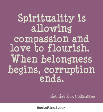 Spirituality is allowing compassion and love to flourish. when belongness.. Sri Sri Ravi Shankar  love quotes