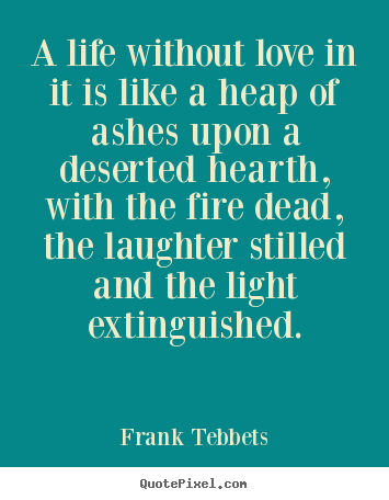 A life without love in it is like a heap of ashes upon a deserted hearth,.. Frank Tebbets good love quotes