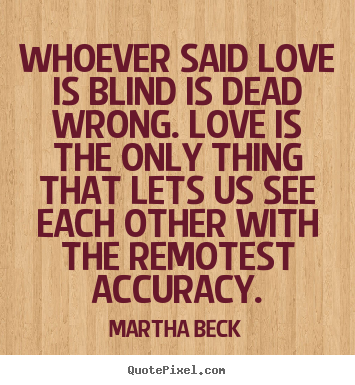 Martha Beck picture quotes - Whoever said love is blind is dead wrong. love is the only thing.. - Love quotes