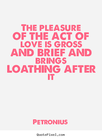 The pleasure of the act of love is gross and brief and brings loathing.. Petronius  love quotes