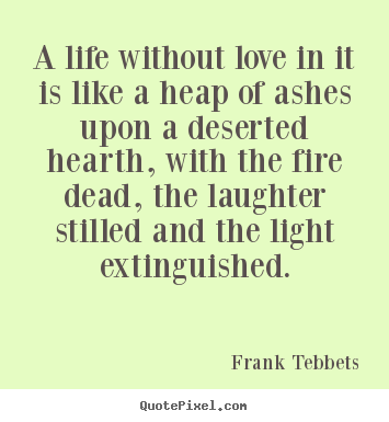 A life without love in it is like a heap of.. Frank Tebbets good love quotes