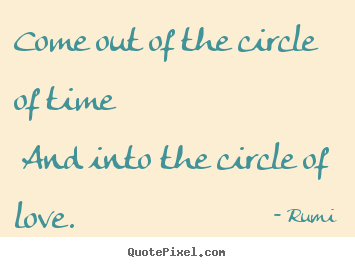 Rumi picture quotes - Come out of the circle of time and into the.. - Love quotes