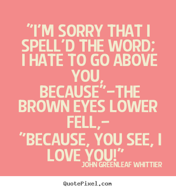 "i'm sorry that i spell'd the word; i hate to go above you,.. John Greenleaf Whittier greatest love quote