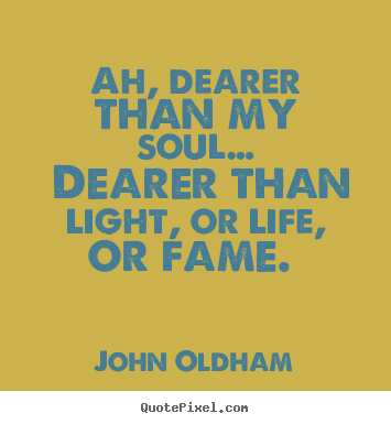 Ah, dearer than my soul… dearer than light, or life,.. John Oldham famous love quote