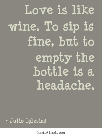 Customize picture quotes about love - Love is like wine. to sip is fine, but to empty the bottle is a headache.