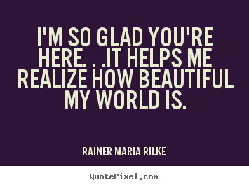 I'm so glad you're here. . .it helps me realize how beautiful my.. Rainer Maria Rilke best love quote