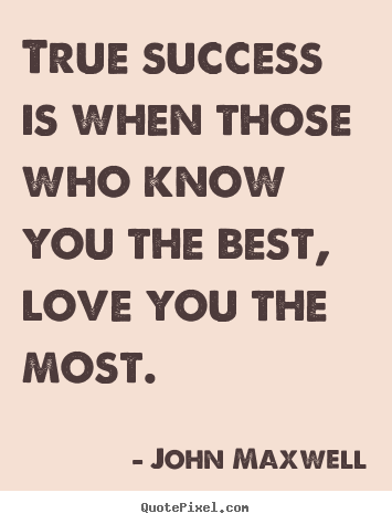 True success is when those who know you the best, love you the most... John Maxwell good love quotes