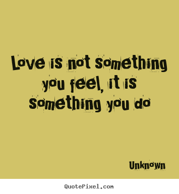 Unknown picture quotes - Love is not something you feel, it is something.. - Love quote