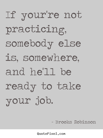 If your're not practicing, somebody else is, somewhere, and he'll.. Brooks Robinson famous success quote