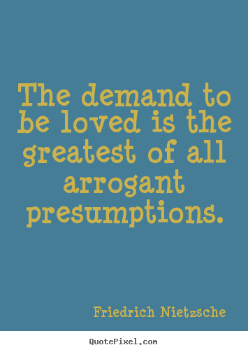 The demand to be loved is the greatest of all arrogant 
